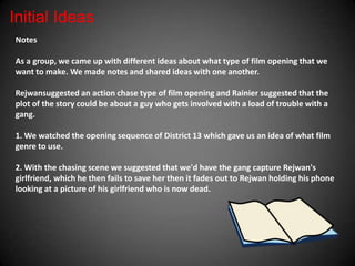 Initial Ideas
Notes

As a group, we came up with different ideas about what type of film opening that we
want to make. We made notes and shared ideas with one another.

Rejwansuggested an action chase type of film opening and Rainier suggested that the
plot of the story could be about a guy who gets involved with a load of trouble with a
gang.

1. We watched the opening sequence of District 13 which gave us an idea of what film
genre to use.

2. With the chasing scene we suggested that we'd have the gang capture Rejwan's
girlfriend, which he then fails to save her then it fades out to Rejwan holding his phone
looking at a picture of his girlfriend who is now dead.
 