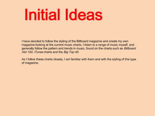 Initial Ideas
I have decided to follow the styling of the Billboard magazine and create my own
magazine looking at the current music charts. I listen to a range of music myself, and
generally follow the pattern and trends in music, found on the charts such as Billboard
Hot 100, iTunes charts and the Big Top 40.

As I follow these charts closely, I am familiar with them and with the styling of this type
of magazine.
 