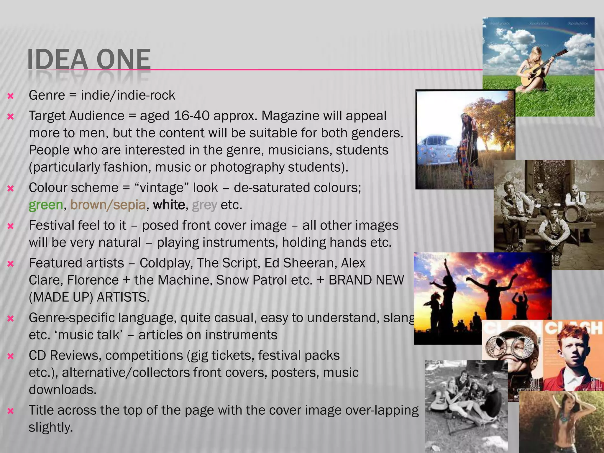 IDEA ONE
   Genre = indie/indie-rock
   Target Audience = aged 16-40 approx. Magazine will appeal
    more to men, but the content will be suitable for both genders.
    People who are interested in the genre, musicians, students
    (particularly fashion, music or photography students).
   Colour scheme = “vintage” look – de-saturated colours;
    green, brown/sepia, white, grey etc.
   Festival feel to it – posed front cover image – all other images
    will be very natural – playing instruments, holding hands etc.
   Featured artists – Coldplay, The Script, Ed Sheeran, Alex
    Clare, Florence + the Machine, Snow Patrol etc. + BRAND NEW
    (MADE UP) ARTISTS.
   Genre-specific language, quite casual, easy to understand, slang
    etc. „music talk‟ – articles on instruments
   CD Reviews, competitions (gig tickets, festival packs
    etc.), alternative/collectors front covers, posters, music
    downloads.
   Title across the top of the page with the cover image over-lapping
    slightly.
 
