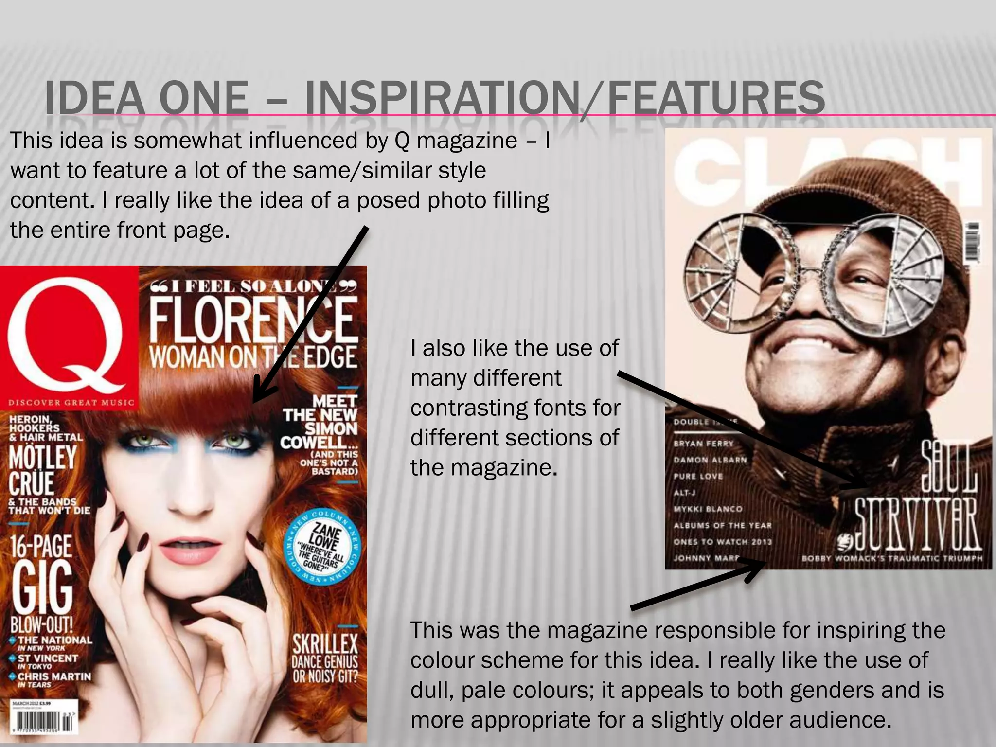 IDEA ONE – INSPIRATION/FEATURES
This idea is somewhat influenced by Q magazine – I
want to feature a lot of the same/similar style
content. I really like the idea of a posed photo filling
the entire front page.



                                         I also like the use of
                                         many different
                                         contrasting fonts for
                                         different sections of
                                         the magazine.




                                         This was the magazine responsible for inspiring the
                                         colour scheme for this idea. I really like the use of
                                         dull, pale colours; it appeals to both genders and is
                                         more appropriate for a slightly older audience.
 