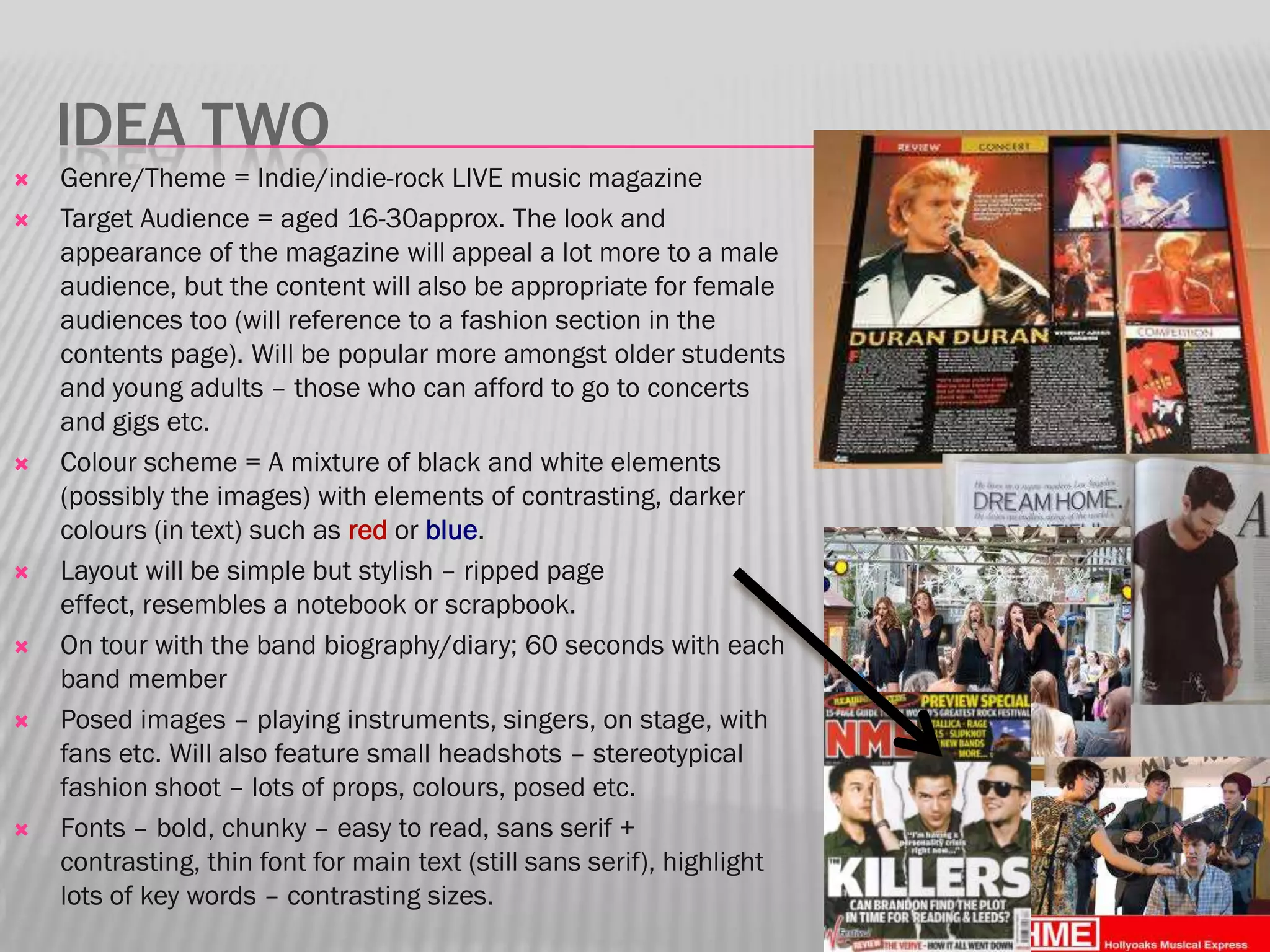 IDEA TWO
   Genre/Theme = Indie/indie-rock LIVE music magazine
   Target Audience = aged 16-30approx. The look and
    appearance of the magazine will appeal a lot more to a male
    audience, but the content will also be appropriate for female
    audiences too (will reference to a fashion section in the
    contents page). Will be popular more amongst older students
    and young adults – those who can afford to go to concerts
    and gigs etc.
   Colour scheme = A mixture of black and white elements
    (possibly the images) with elements of contrasting, darker
    colours (in text) such as red or blue.
   Layout will be simple but stylish – ripped page
    effect, resembles a notebook or scrapbook.
   On tour with the band biography/diary; 60 seconds with each
    band member
   Posed images – playing instruments, singers, on stage, with
    fans etc. Will also feature small headshots – stereotypical
    fashion shoot – lots of props, colours, posed etc.
   Fonts – bold, chunky – easy to read, sans serif +
    contrasting, thin font for main text (still sans serif), highlight
    lots of key words – contrasting sizes.
 