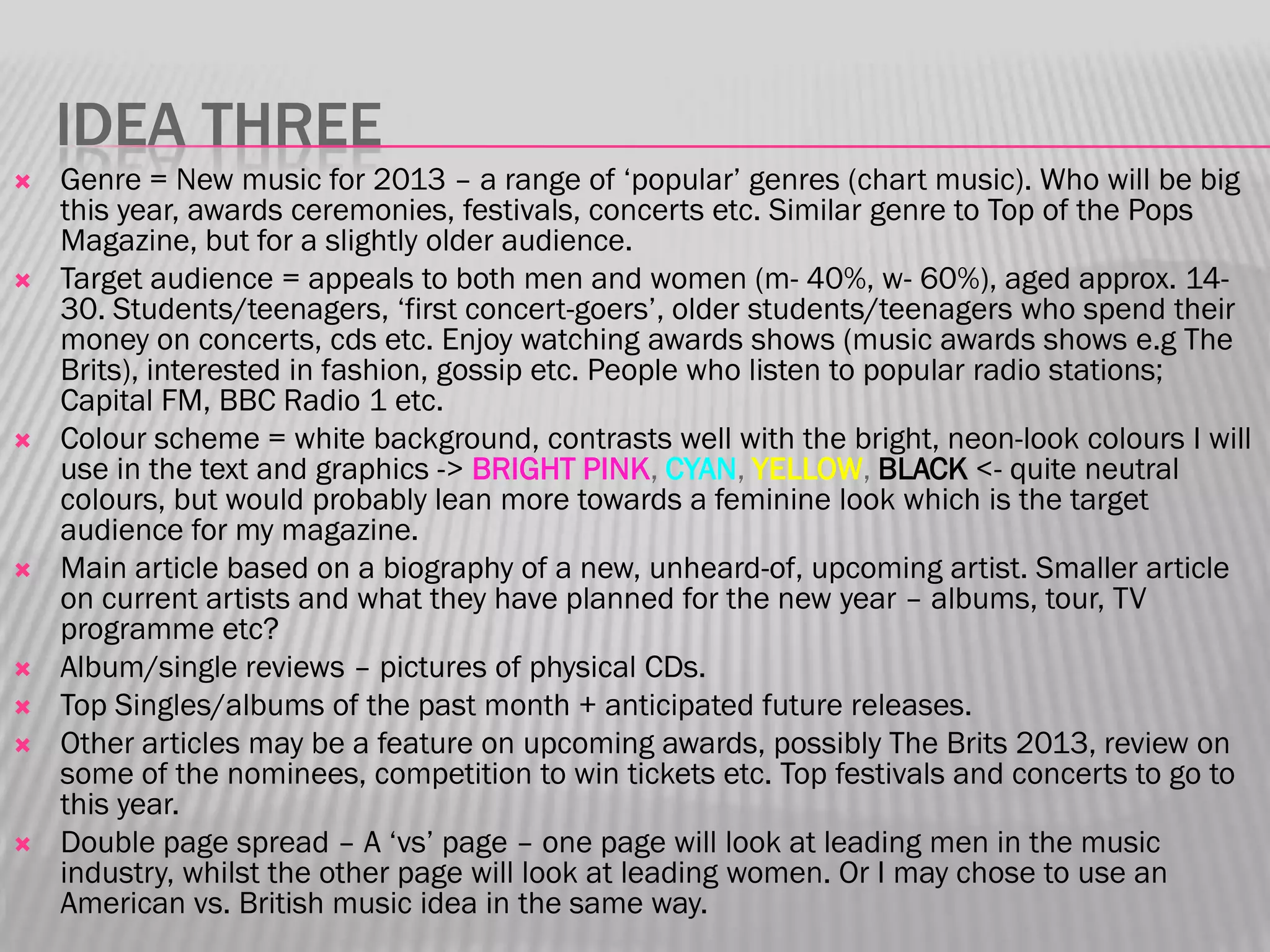 IDEA THREE
   Genre = New music for 2013 – a range of „popular‟ genres (chart music). Who will be big
    this year, awards ceremonies, festivals, concerts etc. Similar genre to Top of the Pops
    Magazine, but for a slightly older audience.
   Target audience = appeals to both men and women (m- 40%, w- 60%), aged approx. 14-
    30. Students/teenagers, „first concert-goers‟, older students/teenagers who spend their
    money on concerts, cds etc. Enjoy watching awards shows (music awards shows e.g The
    Brits), interested in fashion, gossip etc. People who listen to popular radio stations;
    Capital FM, BBC Radio 1 etc.
   Colour scheme = white background, contrasts well with the bright, neon-look colours I will
    use in the text and graphics -> BRIGHT PINK, CYAN, YELLOW, BLACK <- quite neutral
    colours, but would probably lean more towards a feminine look which is the target
    audience for my magazine.
   Main article based on a biography of a new, unheard-of, upcoming artist. Smaller article
    on current artists and what they have planned for the new year – albums, tour, TV
    programme etc?
   Album/single reviews – pictures of physical CDs.
   Top Singles/albums of the past month + anticipated future releases.
   Other articles may be a feature on upcoming awards, possibly The Brits 2013, review on
    some of the nominees, competition to win tickets etc. Top festivals and concerts to go to
    this year.
   Double page spread – A „vs‟ page – one page will look at leading men in the music
    industry, whilst the other page will look at leading women. Or I may chose to use an
    American vs. British music idea in the same way.
 