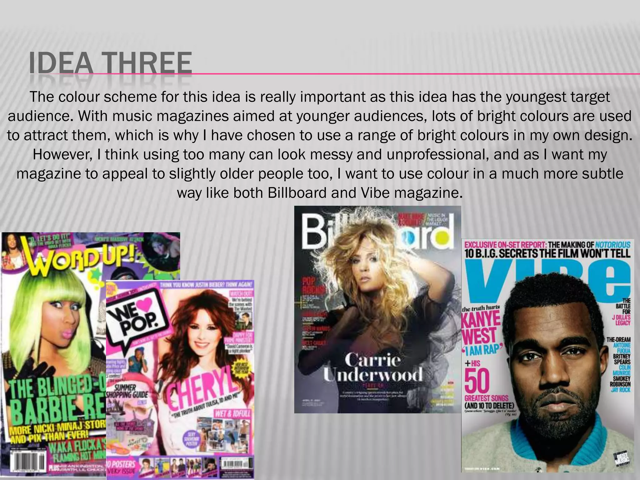 IDEA THREE
    The colour scheme for this idea is really important as this idea has the youngest target
audience. With music magazines aimed at younger audiences, lots of bright colours are used
to attract them, which is why I have chosen to use a range of bright colours in my own design.
    However, I think using too many can look messy and unprofessional, and as I want my
  magazine to appeal to slightly older people too, I want to use colour in a much more subtle
                          way like both Billboard and Vibe magazine.
 
