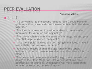 PEER EVALUATION
                                                   Number of Votes: 4
   Idea 1:
        “It‟s very similar to the second idea; as idea 2 could become
         quite repetitive, you could combine elements of both the ideas
         together.”
        “This idea is more open to a wider audience, there is a lot
         more room for variation and originality.”
        “The colour scheme suits the genre of the magazine and your
         potential target audience really well.”
        “I like the „hippie‟ vibe you are portraying in this idea, it links in
         well with the natural colour scheme.”
        “You should maybe change the age range of the target
         audience; either increase one or decrease the other – it is too
         broad.”
        “The design will be more suitable if you go more towards the
         design of the Clash Magazine –it‟s very neutral and more
         appropriate for your idea. Q magazine was more appropriate
         for alternative or pop genres of music.”
 