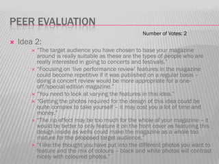 PEER EVALUATION
                                                     Number of Votes: 2
   Idea 2:
         “The target audience you have chosen to base your magazine
          around is really suitable as these are the types of people who are
          really interested in going to concerts and festivals.”
         “Focusing on „live performance review‟ features in the magazine
          could become repetitive if it was published on a regular basis –
          doing a concert review would be more appropriate for a one-
          off/special edition magazine.”
         “You need to look at varying the features in this idea.”
         “Getting the photos required for the design of this idea could be
          quite complex to take yourself – it may cost you a lot of time and
          money.”
         “The rip effect may be too much for the whole of your magazine – it
          would be better to only feature it on the front cover as featuring this
          design inside as wells could make the magazine as a whole too
          mature for the proposed target audience.”
         “I like the thought you have put into the different photos you want to
          feature and the mix of colours – black and white photos will contrast
          nicely with coloured photos.”
 