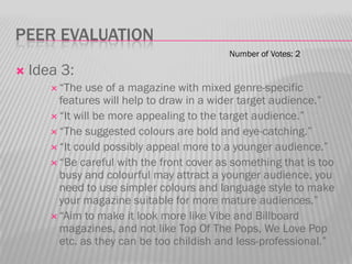 PEER EVALUATION
                                            Number of Votes: 2

   Idea 3:
        “The  use of a magazine with mixed genre-specific
         features will help to draw in a wider target audience.”
        “It will be more appealing to the target audience.”
        “The suggested colours are bold and eye-catching.”
        “It could possibly appeal more to a younger audience.”
        “Be careful with the front cover as something that is too
         busy and colourful may attract a younger audience, you
         need to use simpler colours and language style to make
         your magazine suitable for more mature audiences.”
        “Aim to make it look more like Vibe and Billboard
         magazines, and not like Top Of The Pops, We Love Pop
         etc. as they can be too childish and less-professional.”
 