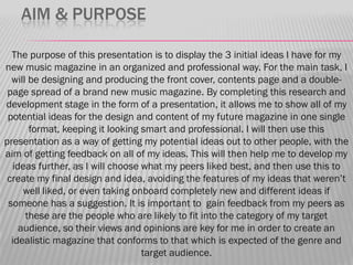 AIM & PURPOSE

  The purpose of this presentation is to display the 3 initial ideas I have for my
new music magazine in an organized and professional way. For the main task, I
  will be designing and producing the front cover, contents page and a double-
 page spread of a brand new music magazine. By completing this research and
development stage in the form of a presentation, it allows me to show all of my
 potential ideas for the design and content of my future magazine in one single
       format, keeping it looking smart and professional. I will then use this
presentation as a way of getting my potential ideas out to other people, with the
aim of getting feedback on all of my ideas. This will then help me to develop my
  ideas further, as I will choose what my peers liked best, and then use this to
 create my final design and idea, avoiding the features of my ideas that weren‟t
     well liked, or even taking onboard completely new and different ideas if
 someone has a suggestion. It is important to gain feedback from my peers as
      these are the people who are likely to fit into the category of my target
    audience, so their views and opinions are key for me in order to create an
  idealistic magazine that conforms to that which is expected of the genre and
                                  target audience.
 