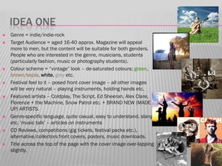 IDEA ONE
   Genre = indie/indie-rock
   Target Audience = aged 16-40 approx. Magazine will appeal
    more to men, but the content will be suitable for both genders.
    People who are interested in the genre, musicians, students
    (particularly fashion, music or photography students).
   Colour scheme = “vintage” look – de-saturated colours; green,
    brown/sepia, white, grey etc.
   Festival feel to it – posed front cover image – all other images
    will be very natural – playing instruments, holding hands etc.
   Featured artists – Coldplay, The Script, Ed Sheeran, Alex Clare,
    Florence + the Machine, Snow Patrol etc. + BRAND NEW (MADE
    UP) ARTISTS.
   Genre-specific language, quite casual, easy to understand, slang
    etc. „music talk‟ – articles on instruments
   CD Reviews, competitions (gig tickets, festival packs etc.),
    alternative/collectors front covers, posters, music downloads.
   Title across the top of the page with the cover image over-lapping
    slightly.
 