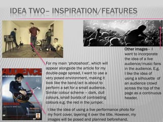 IDEA TWO– INSPIRATION/FEATURES



                                                        Other images - I
                                                        want to incorporate
                                                        the idea of a live
        For my main „photoshoot‟, which will            audience/music fans
        appear alongside the article for my             in the audience. E.g.
        double-page spread, I want to use a             I like the idea of
        very posed environment, making it               using a silhouette of
        look like the band/act is about to              an audience crowd
        perform a set for a small audience.             across the top of the
        Similar colour scheme – dark, dull              page as a continuous
        colours, small bursts of contrasting            header.
        colours e.g. the red in the jumper.
         I like the idea of using a live performance photo for
         my front cover, layering it over the title. However, my
         images will be posed and planned beforehand.
 