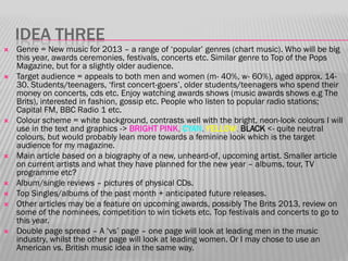 IDEA THREE
   Genre = New music for 2013 – a range of „popular‟ genres (chart music). Who will be big
    this year, awards ceremonies, festivals, concerts etc. Similar genre to Top of the Pops
    Magazine, but for a slightly older audience.
   Target audience = appeals to both men and women (m- 40%, w- 60%), aged approx. 14-
    30. Students/teenagers, „first concert-goers‟, older students/teenagers who spend their
    money on concerts, cds etc. Enjoy watching awards shows (music awards shows e.g The
    Brits), interested in fashion, gossip etc. People who listen to popular radio stations;
    Capital FM, BBC Radio 1 etc.
   Colour scheme = white background, contrasts well with the bright, neon-look colours I will
    use in the text and graphics -> BRIGHT PINK, CYAN, YELLOW, BLACK <- quite neutral
    colours, but would probably lean more towards a feminine look which is the target
    audience for my magazine.
   Main article based on a biography of a new, unheard-of, upcoming artist. Smaller article
    on current artists and what they have planned for the new year – albums, tour, TV
    programme etc?
   Album/single reviews – pictures of physical CDs.
   Top Singles/albums of the past month + anticipated future releases.
   Other articles may be a feature on upcoming awards, possibly The Brits 2013, review on
    some of the nominees, competition to win tickets etc. Top festivals and concerts to go to
    this year.
   Double page spread – A „vs‟ page – one page will look at leading men in the music
    industry, whilst the other page will look at leading women. Or I may chose to use an
    American vs. British music idea in the same way.
 