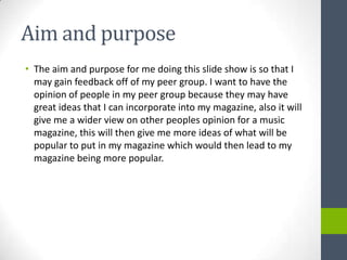 Aim and purpose
• The aim and purpose for me doing this slide show is so that I
  may gain feedback off of my peer group. I want to have the
  opinion of people in my peer group because they may have
  great ideas that I can incorporate into my magazine, also it will
  give me a wider view on other peoples opinion for a music
  magazine, this will then give me more ideas of what will be
  popular to put in my magazine which would then lead to my
  magazine being more popular.
 