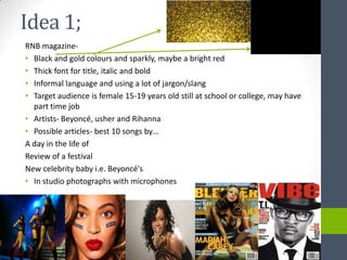 Idea 1;
RNB magazine-
• Black and gold colours and sparkly, maybe a bright red
• Thick font for title, italic and bold
• Informal language and using a lot of jargon/slang
• Target audience is female 15-19 years old still at school or college, may have
  part time job
• Artists- Beyoncé, usher and Rihanna
• Possible articles- best 10 songs by…
A day in the life of
Review of a festival
New celebrity baby i.e. Beyoncé's
• In studio photographs with microphones
 