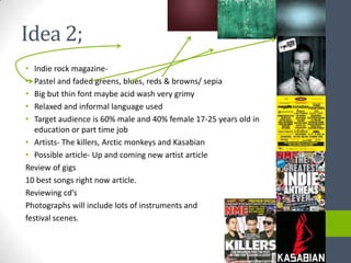 Idea 2;
•  Indie rock magazine-
•  Pastel and faded greens, blues, reds & browns/ sepia
•  Big but thin font maybe acid wash very grimy
•  Relaxed and informal language used
•  Target audience is 60% male and 40% female 17-25 years old in
   education or part time job
• Artists- The killers, Arctic monkeys and Kasabian
• Possible article- Up and coming new artist article
Review of gigs
10 best songs right now article.
Reviewing cd’s
Photographs will include lots of instruments and
festival scenes.
 