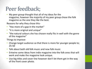 Peer feedback;
• My peer group thought that all of my ideas for the
  magazine, however the majority of my peer group chose the folk
  magazine as the one they like the best.
Reasons for why they chose this-
• “Has more of a gap in the market”
• “it is more original and unique”
• “the natural colours she has chosen really fits in well with the genre
  of the magazine”
Things to improve-
• Change target audience so that there is more for younger people to;
  25-50
• Talk about both old folk music and new folk music
• Entwine some ideas from indie magazine into the folk ones that will
  work and make the magazine look unique.
• Use big titles and cover line however don’t let them get in the way
  of the front cover photo.
 