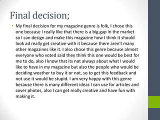 Final decision;
• My final decision for my magazine genre is folk, I chose this
  one because I really like that there is a big gap in the market
  so I can design and make this magazine how I think it should
  look ad really get creative with it because there aren't many
  other magazines like it. I also chose this genre because almost
  everyone who voted said they think this one would be best for
  me to do, also I know that its not always about what I would
  like to have in my magazine but also the people who would be
  deciding weather to buy it or not, so to get this feedback and
  not use it would be stupid. I am very happy with this genre
  because there is many different ideas I can use for articles and
  cover photos, also I can get really creative and have fun with
  making it.
 