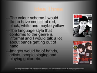 Idea Three
→The colour scheme I would
 like to have consist of red,
 black, white and maybe yellow
→The language style that
 conforms to the genre is
 informal and I would talk a lot
 about bands getting out of
 hand
→Images would be of bands,
 artists, people singing and
 playing guitar etc.

     The magazines on the side are similar to the layout and colour scheme I would do for my magazine cover
 