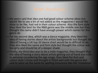 Peer Analysis
→ My peers said that idea one had good colour scheme ideas but
  would like to see a bit of red added as the magazines I would like
  mine to be like, had red in their colour scheme. Also the font style
  they liked the best for the R&B genre was the middle one but they
  thought the name didn't have enough power which names for this
  genre do
→ For my second idea, which was a dance magazine, they liked the
  idea of having stories about the artists backgrounds but thought the
  idea of having a UK top 20 dance chart would be to difficult to do,
  they also liked the name and font style but thought the colour was
  too girly and should be of a deeper shade
→ Finally, my third idea was to do a indie magazine, they thought that
  the idea of having a story about artists getting out of hand was a bit
  to extreme considering the age range, they liked the font and
  colour style I chose and thought it fitted well with the genre but
  said to spice up the name by spelling innocence like this ‘innosense’
 