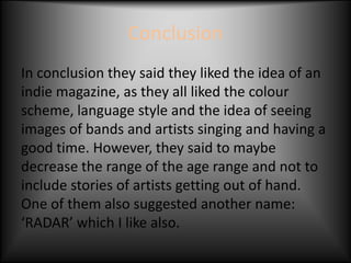 Conclusion
In conclusion they said they liked the idea of an
indie magazine, as they all liked the colour
scheme, language style and the idea of seeing
images of bands and artists singing and having a
good time. However, they said to maybe
decrease the range of the age range and not to
include stories of artists getting out of hand.
One of them also suggested another name:
‘RADAR’ which I like also.
 
