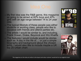 Idea One
→ My first idea was the R&B genre, this magazine
  as going to be aimed at 60% boys and 40%
  girls with an age range between 14 to 24 year
  olds
→ The typical lifestyle of these people was either
  students or working class, people who like to
  socialize with friends and attend parties etc.
→ The artists I would be similar to, and including,
  Frank Ocean, Drake, Beyoncé and Wiz Khalifa
→ The features I would include would be stories
  such as ‘A day in the life of…’ or just a simple
  biography and background about the chosen
  artist, I would also like to include maybe a UK
  top 20 Urban chart


        The magazines on the side are similar to the layout and colour scheme I would do for my magazine cover
 