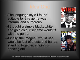 Idea One
→The language style I found
 suitable for this genre was
 informal and humorous
→I thought a simple black, white
 and gold colour scheme would fit
 with the genre
→Finally, the images I would use
 would be just of artists and bands
 standing together, singing or
 dancing etc.

     The magazines on the side are similar to the layout and colour scheme I would do for my magazine cover
 