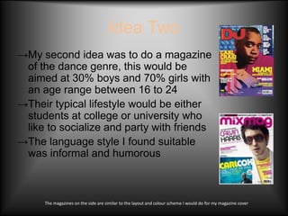 Idea Two
→My second idea was to do a magazine
 of the dance genre, this would be
 aimed at 30% boys and 70% girls with
 an age range between 16 to 24
→Their typical lifestyle would be either
 students at college or university who
 like to socialize and party with friends
→The language style I found suitable
 was informal and humorous



     The magazines on the side are similar to the layout and colour scheme I would do for my magazine cover
 