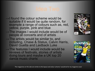 Idea Two
→I found the colour scheme would be
 suitable if it would be quite random, for
 example a range of colours such as, red,
 yellow, purple, pink and blue
→The images I would include would be of
 people at concerts and of artists
→The artists would be similar to, and
 including, Chase & Status, Calvin Harris,
 David Guetta and Laidback Luke
→The features I would include would be
 reviews of festivals, stories of artists
 doing tours and maybe a UK top 20
 dance music charts

      The magazines on the side are similar to the layout and colour scheme I would do for my magazine cover
 