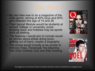 Idea Three
→ My last idea was to do a magazine of the
  indie genre, aiming at 40% boys and 60%
  girls between the age of 14 and 26
→ Their typical lifestyle would be students at
  school, college or university, some
  working class and hobbies may be sports
  such as skating
→ The features I would aim to include would
  be stories about artists doing tours,
  getting out of hand, maybe a biography
→ The artists would include or be similar to
  Friendly Fires, Florence& The Machine,
  Two Door Cinema Club and Ellie Golding




       The magazines on the side are similar to the layout and colour scheme I would do for my magazine cover
 