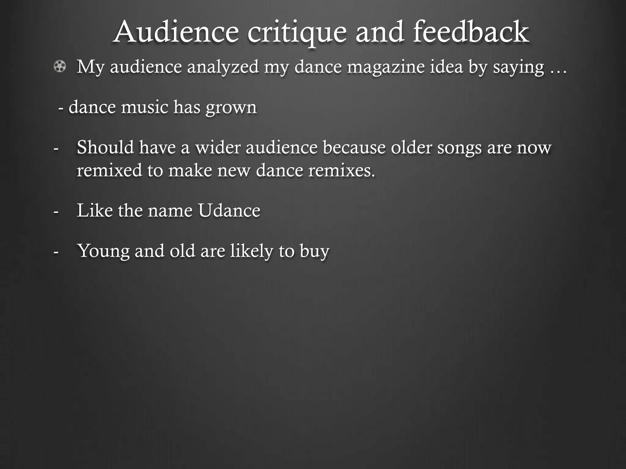 Audience critique and feedback
  My audience analyzed my dance magazine idea by saying …

- dance music has grown

- Should have a wider audience because older songs are now
  remixed to make new dance remixes.

- Like the name Udance

- Young and old are likely to buy
 