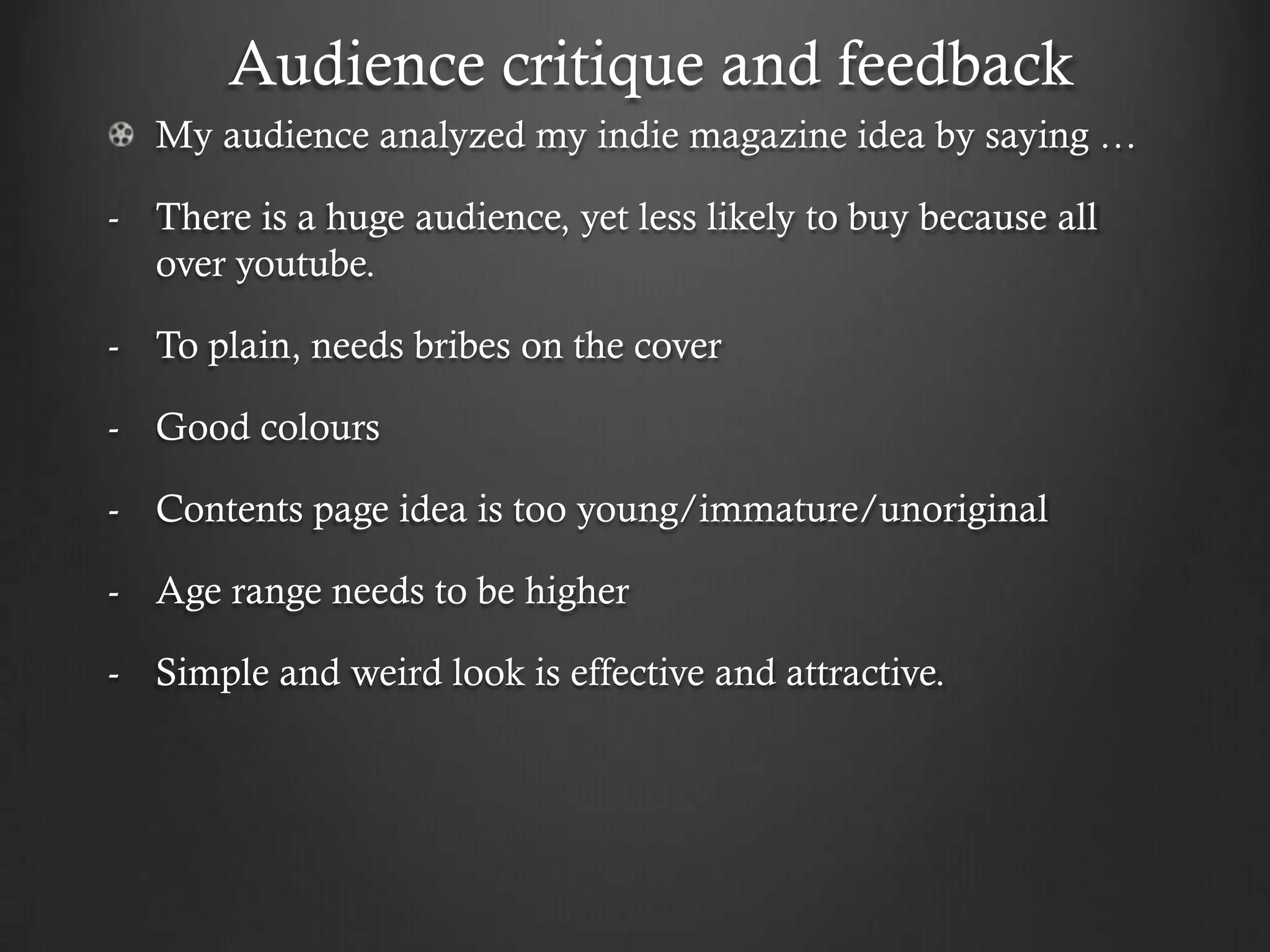 Audience critique and feedback
  My audience analyzed my indie magazine idea by saying …

- There is a huge audience, yet less likely to buy because all
  over youtube.

- To plain, needs bribes on the cover

- Good colours

- Contents page idea is too young/immature/unoriginal

- Age range needs to be higher

- Simple and weird look is effective and attractive.
 