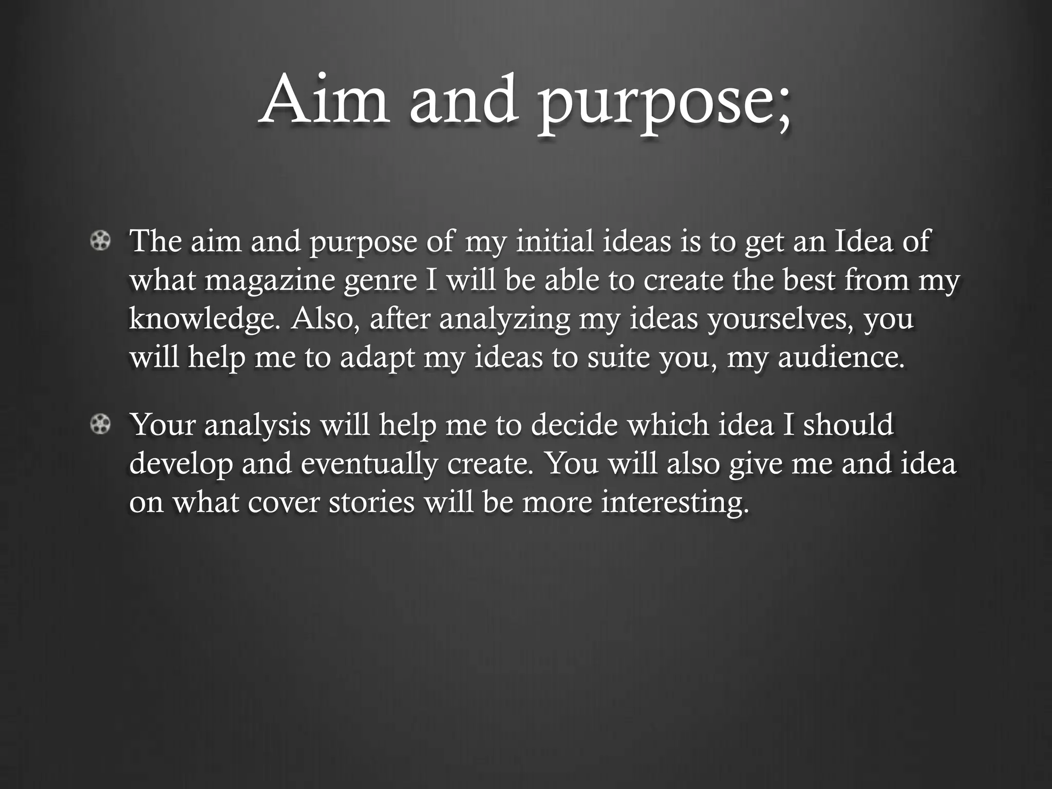 Aim and purpose;
The aim and purpose of my initial ideas is to get an Idea of
what magazine genre I will be able to create the best from my
knowledge. Also, after analyzing my ideas yourselves, you
will help me to adapt my ideas to suite you, my audience.

Your analysis will help me to decide which idea I should
develop and eventually create. You will also give me and idea
on what cover stories will be more interesting.
 