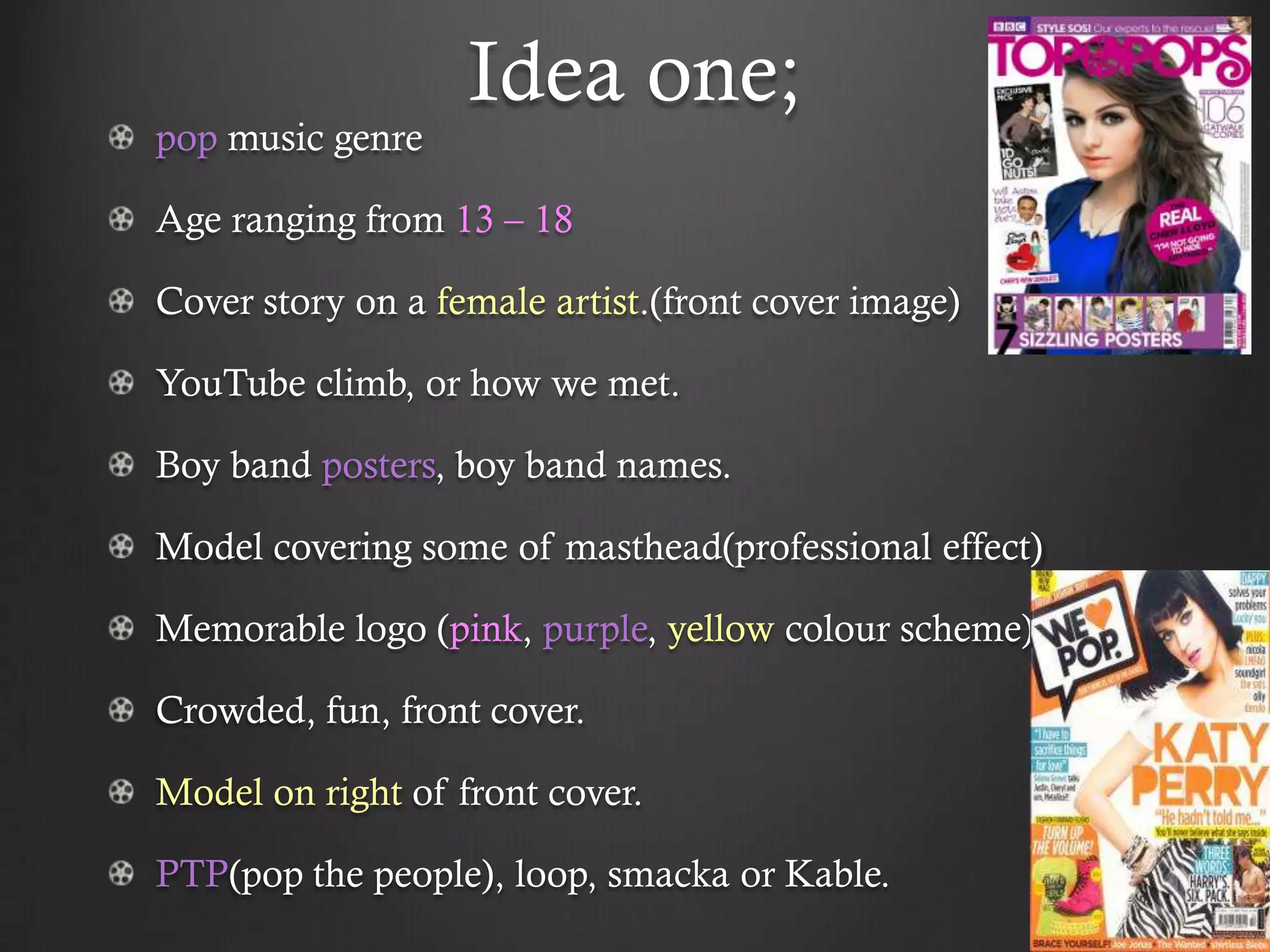 Idea one;
pop music genre

Age ranging from 13 – 18

Cover story on a female artist.(front cover image)

YouTube climb, or how we met.

Boy band posters, boy band names.

Model covering some of masthead(professional effect)

Memorable logo (pink, purple, yellow colour scheme)

Crowded, fun, front cover.

Model on right of front cover.

PTP(pop the people), loop, smacka or Kable.
 