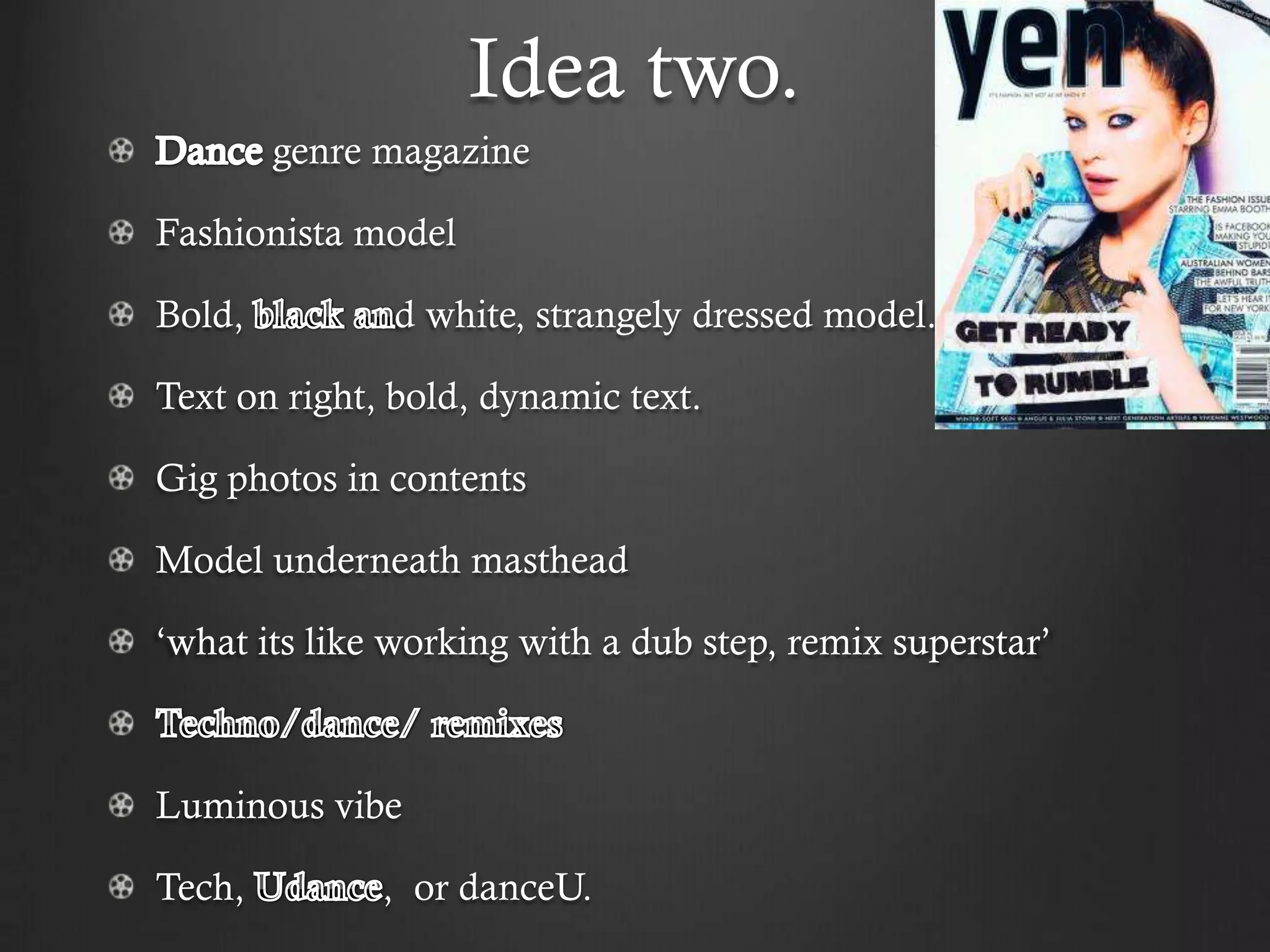 Idea two.
        genre magazine

Fashionista model

Bold,         d white, strangely dressed model.

Text on right, bold, dynamic text.

Gig photos in contents

Model underneath masthead

‘what its like working with a dub step, remix superstar’



Luminous vibe

Tech,         , or danceU.
 