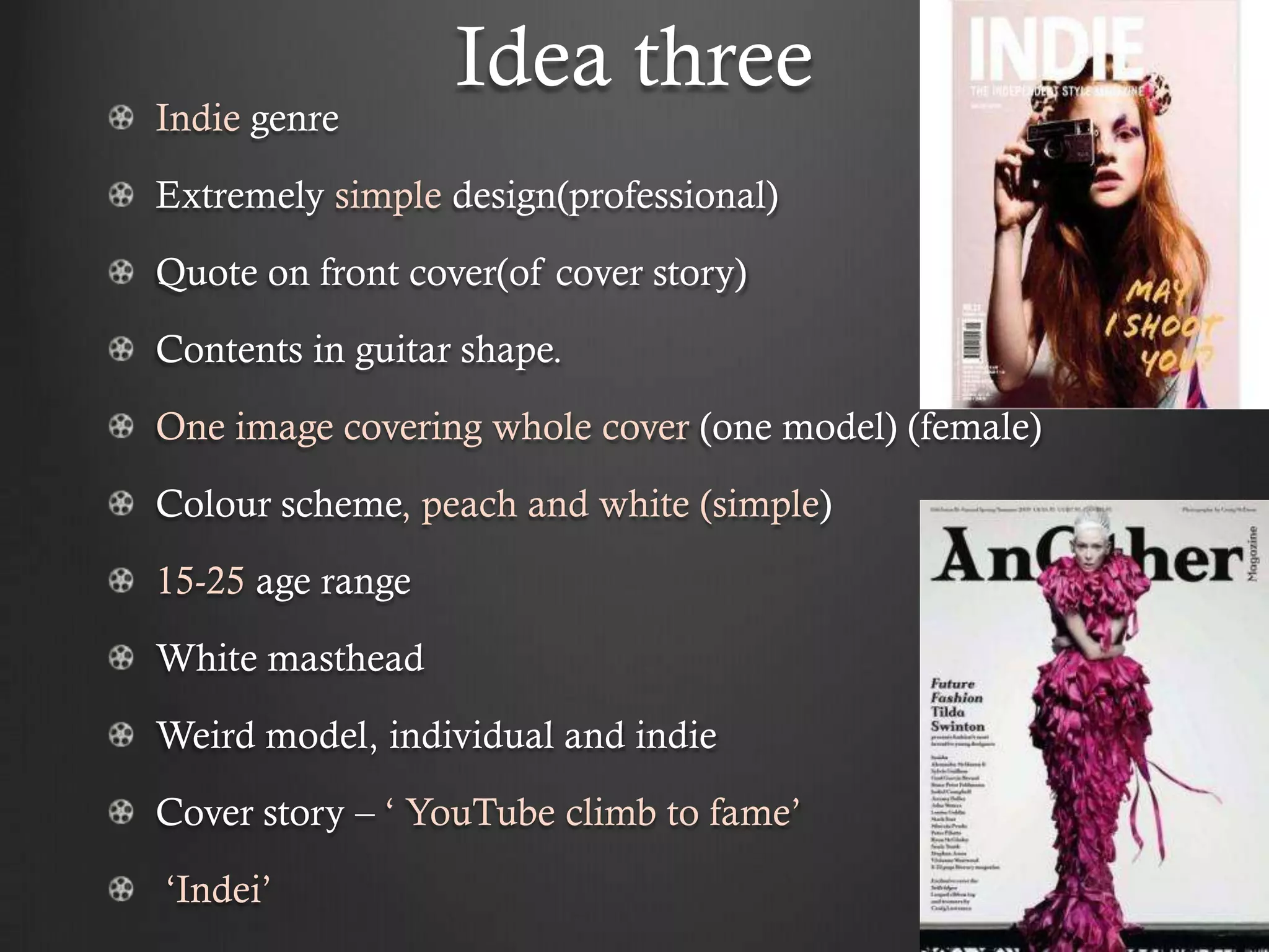 Idea three
Indie genre
Extremely simple design(professional)
Quote on front cover(of cover story)
Contents in guitar shape.
One image covering whole cover (one model) (female)
Colour scheme, peach and white (simple)
15-25 age range
White masthead
Weird model, individual and indie
Cover story – ‘ YouTube climb to fame’
‘Indei’
 
