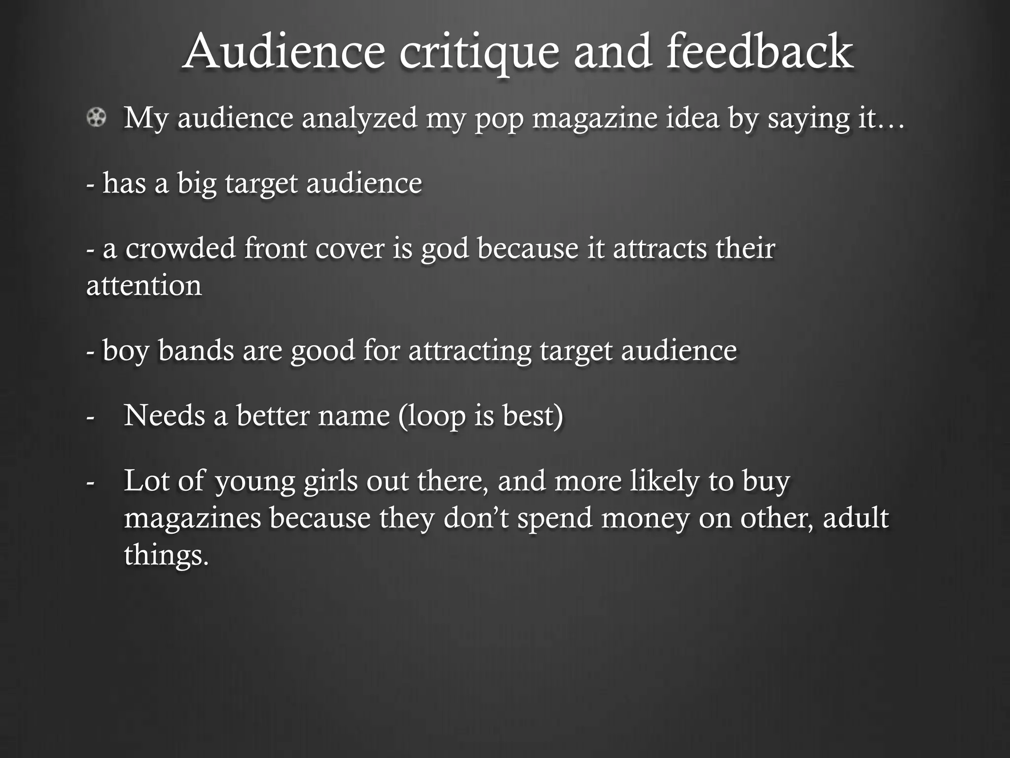 Audience critique and feedback
   My audience analyzed my pop magazine idea by saying it…

- has a big target audience

- a crowded front cover is god because it attracts their
attention

- boy bands are good for attracting target audience

- Needs a better name (loop is best)

- Lot of young girls out there, and more likely to buy
  magazines because they don’t spend money on other, adult
  things.
 
