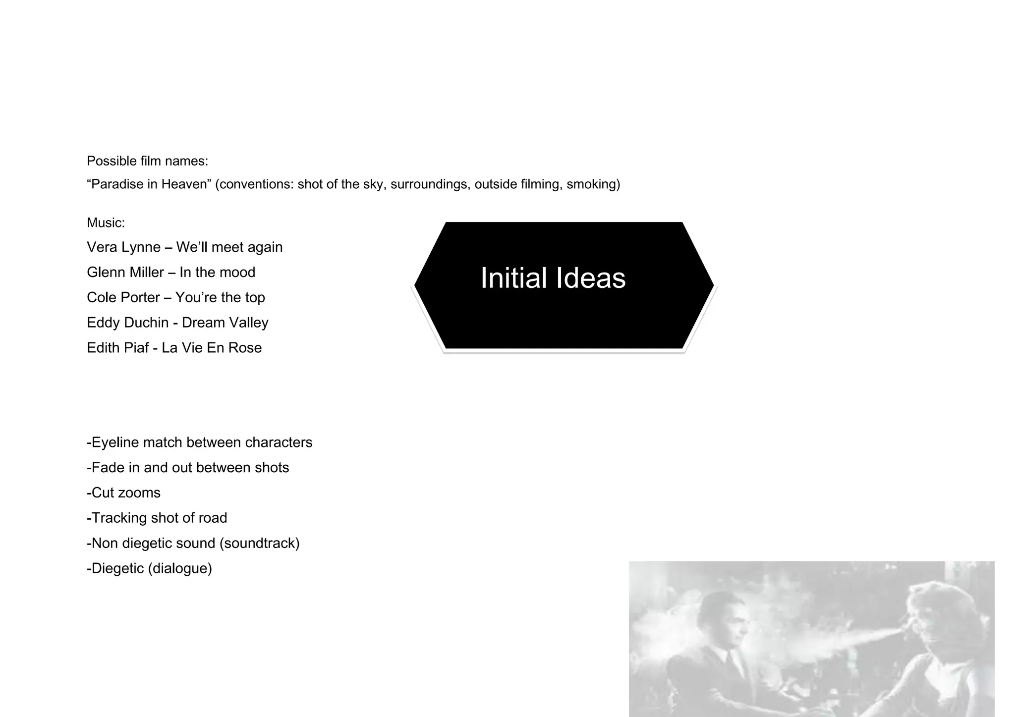 Possible film names:
“Paradise in Heaven” (conventions: shot of the sky, surroundings, outside filming, smoking)
Music:
Vera Lynne – We’ll meet again
Glenn Miller – In the mood
Initial Ideas
Cole Porter – You’re the top
Eddy Duchin - Dream Valley
Edith Piaf - La Vie En Rose
-Eyeline match between characters
-Fade in and out between shots
-Cut zooms
-Tracking shot of road
-Non diegetic sound (soundtrack)
-Diegetic (dialogue)