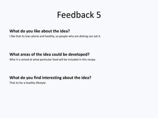 Feedback 5
What do you like about the idea?
I like that its low calorie and healthy, so people who are dieting can eat it.




What areas of the idea could be developed?
Who it is aimed at what particular food will be included in this recipe.




What do you find interesting about the idea?
That its for a healthy lifestyle.
 