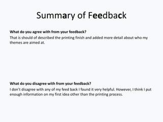 Summary of Feedback
What do you agree with from your feedback?
That is should of described the printing finish and added more detail about who my
themes are aimed at.




What do you disagree with from your feedback?
I don’t disagree with any of my feed back I found it very helpful. However, I think I put
enough information on my first idea other than the printing process.
 