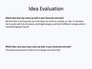 Idea Evaluation
Which idea that you came up with is your favourite and why?
My first idea is my favourite as it will allow me to be as creative as I like. It will allow
me to work with lots of colours and bright designs and lots of different recipes which I
could photograph myself.




Which idea, that your team came up with, is your favourite and why?
The pizza one because it looks fun to design and work with.
 