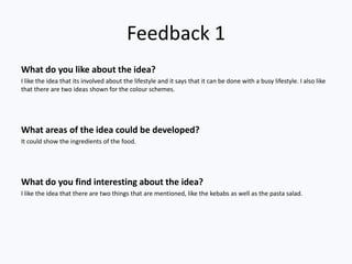 Feedback 1
What do you like about the idea?
I like the idea that its involved about the lifestyle and it says that it can be done with a busy lifestyle. I also like
that there are two ideas shown for the colour schemes.




What areas of the idea could be developed?
It could show the ingredients of the food.




What do you find interesting about the idea?
I like the idea that there are two things that are mentioned, like the kebabs as well as the pasta salad.
 