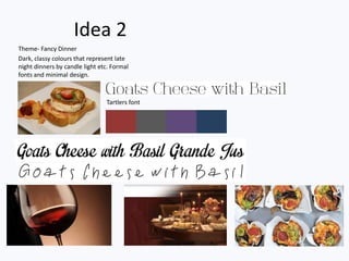 Idea 2
Theme- Fancy Dinner
Dark, classy colours that represent late
night dinners by candle light etc. Formal
fonts and minimal design.



                                Tartlers font
 