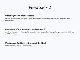 Feedback 2
What do you like about the idea?
I like that it is formal and the colour scheme with the dark and classy colours represent where and when it
could be eaten.




What areas of the idea could be developed?
It could be developed by showing what is included in the recipe. Also showing what type of printing finish you
would decide to use.




What do you find interesting about the idea?
I find it interesting that it’s a formal dinner.
 