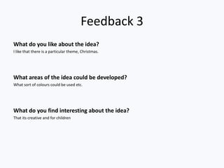 Feedback 3
What do you like about the idea?
I like that there is a particular theme, Christmas.




What areas of the idea could be developed?
What sort of colours could be used etc.




What do you find interesting about the idea?
That its creative and for children
 