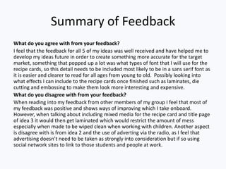 Summary of Feedback
What do you agree with from your feedback?
I feel that the feedback for all 5 of my ideas was well received and have helped me to
develop my ideas future in order to create something more accurate for the target
market, something that popped up a lot was what types of font that I will use for the
recipe cards, so this detail needs to be included most likely to be in a sans serif font as
it is easier and clearer to read for all ages from young to old. Possibly looking into
what effects I can include to the recipe cards once finished such as laminates, die
cutting and embossing to make them look more interesting and expensive.
What do you disagree with from your feedback?
When reading into my feedback from other members of my group I feel that most of
my feedback was positive and shows ways of improving which I take onboard.
However, when talking about including mixed media for the recipe card and title page
of idea 3 it would then get laminated which would restrict the amount of mess
especially when made to be wiped clean when working with children. Another aspect
is disagree with is from idea 2 and the use of adverting via the radio, as I feel that
advertising doesn’t need to be taken as strongly into consideration but if so using
social network sites to link to those students and people at work.
 