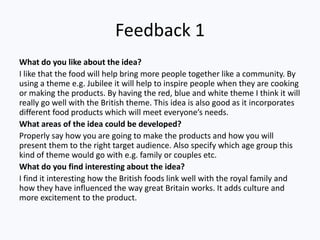 Feedback 1
What do you like about the idea?
I like that the food will help bring more people together like a community. By
using a theme e.g. Jubilee it will help to inspire people when they are cooking
or making the products. By having the red, blue and white theme I think it will
really go well with the British theme. This idea is also good as it incorporates
different food products which will meet everyone’s needs.
What areas of the idea could be developed?
Properly say how you are going to make the products and how you will
present them to the right target audience. Also specify which age group this
kind of theme would go with e.g. family or couples etc.
What do you find interesting about the idea?
I find it interesting how the British foods link well with the royal family and
how they have influenced the way great Britain works. It adds culture and
more excitement to the product.
 
