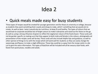 Idea 2
• Quick meals made easy for busy students
These types of recipes would be created for younger generation and for those at university or college, because
as students they want something that is quick and cheap to make, which I something that we would aim to
create. As well as been tasty it would also be nutritious, to keep fit and healthy. The types of colours that we
would look to corporate would be lots of bright colours to make it attractive and stand out for those on the go.
As well as using a strong influence of green to reflect the vegetarian nature of the food chosen. These cards will
not be gender specific so making sure that they appear to both male and female in the colours, photography ad
presentation of the recipes cards will be key. These cards will also include helpful tips and guidance, as well as
other opinion of things to try with the recipe which will work well for students as they can easily change the
seasonings and flavour, to make a slight difference. These tips could be cu away from the recipe cards in a die
cut to give this extra information. The types of food that will be included will all be savoury style foods, with
foods from quick pizzas, noodles and salads.
 