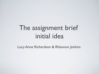 The assignment brief
      initial idea
Lucy-Anne Richardson & Rhiannon Jenkins
 