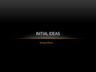 INITIAL IDEAS
  Georgia Wilson
 