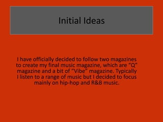 Initial Ideas


 I have officially decided to follow two magazines
to create my final music magazine, which are “Q”
magazine and a bit of “Vibe” magazine. Typically
I listen to a range of music but I decided to focus
         mainly on hip-hop and R&B music.
 