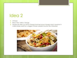 Idea 2
 Chinese
 Black, Red, Yellow, Orange
 People are often put off by Chinese food because of dodgy meat. However if I
make recipe cards for a veggie Chinese, people may be very interested.
 