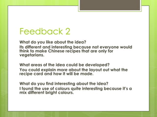 Feedback 2
What do you like about the idea?
Its different and interesting because not everyone would
think to make Chinese recipes that are only for
vegetarians.
What areas of the idea could be developed?
You could explain more about the layout out what the
recipe card and how it will be made.
What do you find interesting about the idea?
I found the use of colours quite interesting because it’s a
mix different bright colours.
 